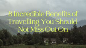 8 Incredible Benefits of Travelling You Should Not Miss Out On